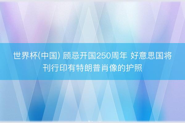 世界杯(中国) 顾忌开国250周年 好意思国将刊行印有特朗普肖像的护照