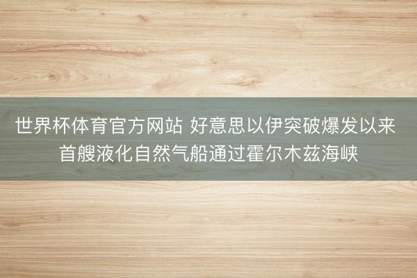 世界杯体育官方网站 好意思以伊突破爆发以来 首艘液化自然气船通过霍尔木兹海峡
