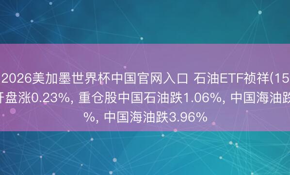 2026美加墨世界杯中国官网入口 石油ETF祯祥(159199)开盘涨0.23%， 重仓股中国石油跌1.06%， 中国海油跌3.96%