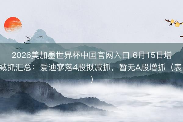 2026美加墨世界杯中国官网入口 6月15日增减抓汇总:爱迪寥落4股拟减抓,暂无A股增抓(表)