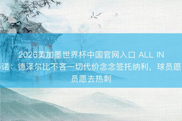 2026美加墨世界杯中国官网入口 ALL IN！罗马诺：德泽尔比不吝一切代价念念签托纳利，球员愿去热刺
