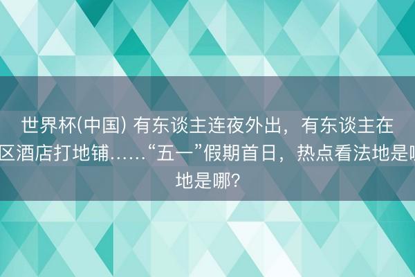 世界杯(中国) 有东谈主连夜外出，有东谈主在景区酒店打地铺……“五一”假期首日，热点看法地是哪？