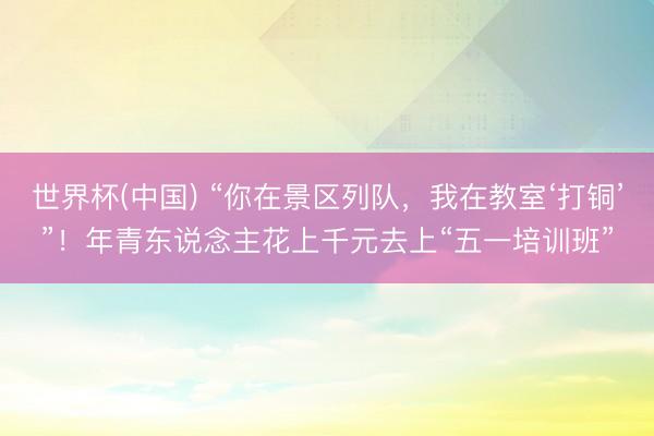 世界杯(中国) “你在景区列队，我在教室‘打铜’”！年青东说念主花上千元去上“五一培训班”