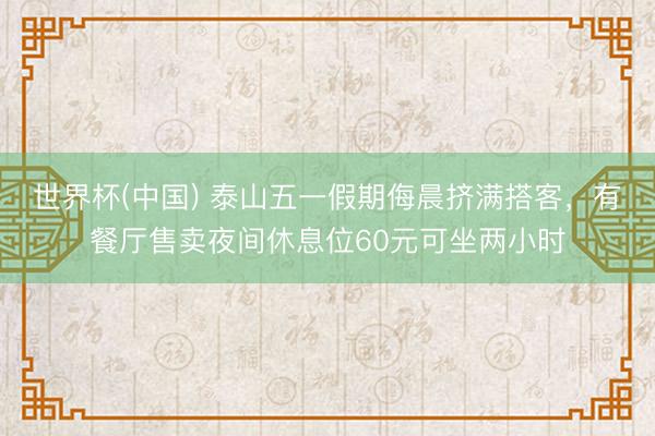 世界杯(中国) 泰山五一假期侮晨挤满搭客，有餐厅售卖夜间休息位60元可坐两小时