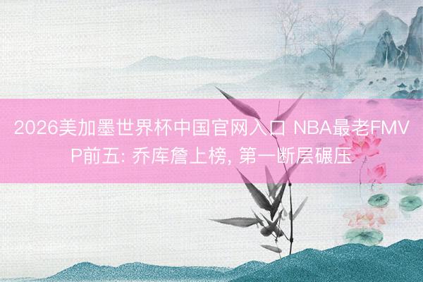 2026美加墨世界杯中国官网入口 NBA最老FMVP前五: 乔库詹上榜， 第一断层碾压
