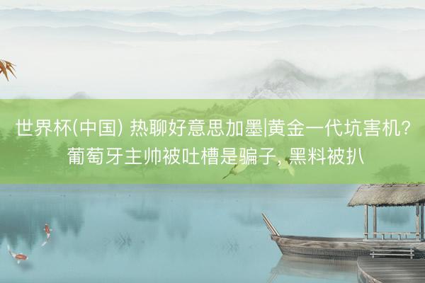 世界杯(中国) 热聊好意思加墨|黄金一代坑害机? 葡萄牙主帅被吐槽是骗子， 黑料被扒