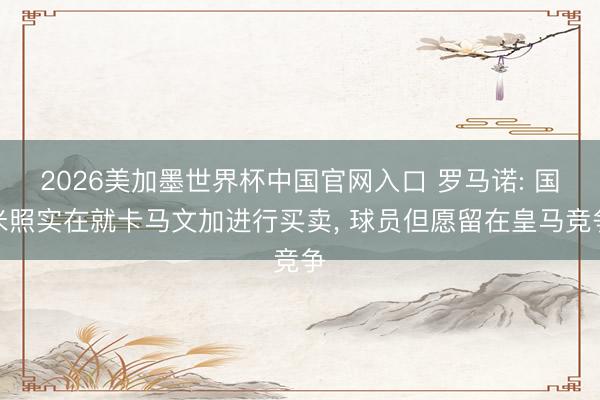 2026美加墨世界杯中国官网入口 罗马诺: 国米照实在就卡马文加进行买卖， 球员但愿留在皇马竞争