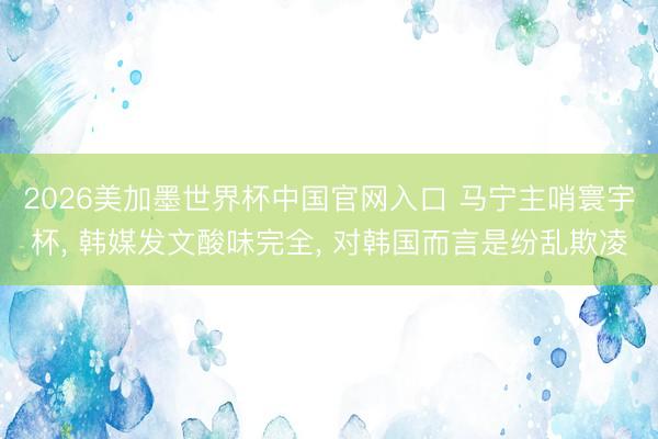 2026美加墨世界杯中国官网入口 马宁主哨寰宇杯， 韩媒发文酸味完全， 对韩国而言是纷乱欺凌